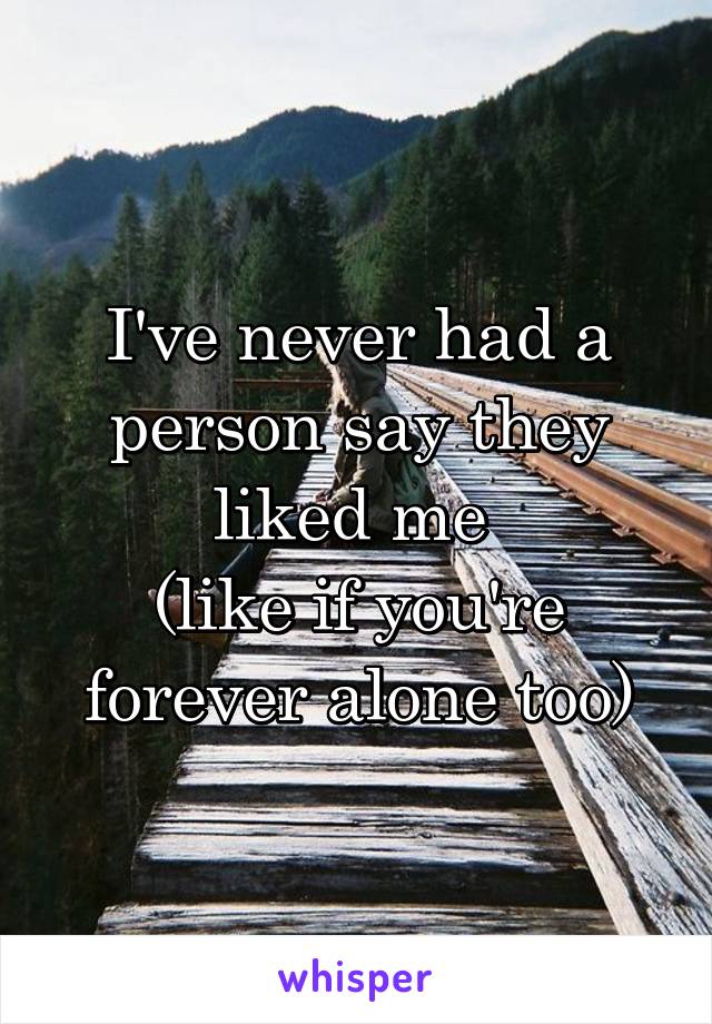 I've never had a person say they liked me 
(like if you're forever alone too)