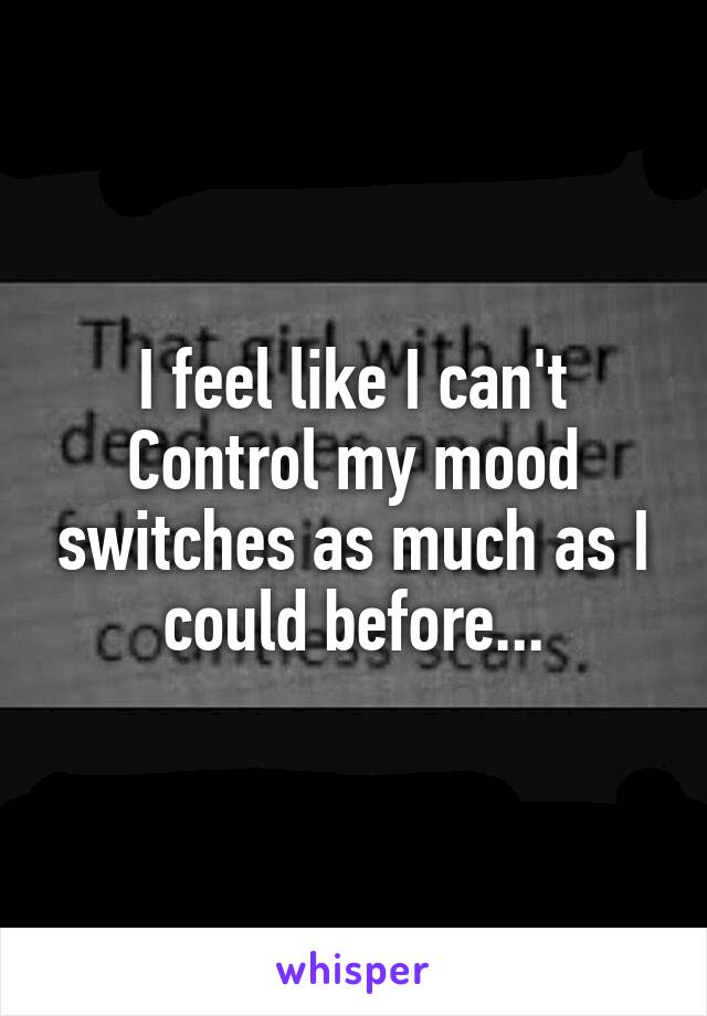 I feel like I can't Control my mood switches as much as I could before...