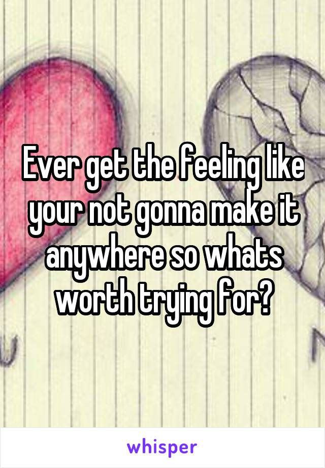 Ever get the feeling like your not gonna make it anywhere so whats worth trying for?