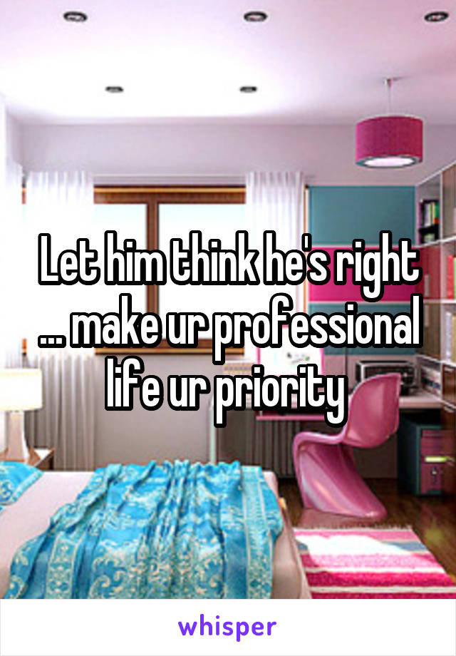 Let him think he's right ... make ur professional life ur priority 