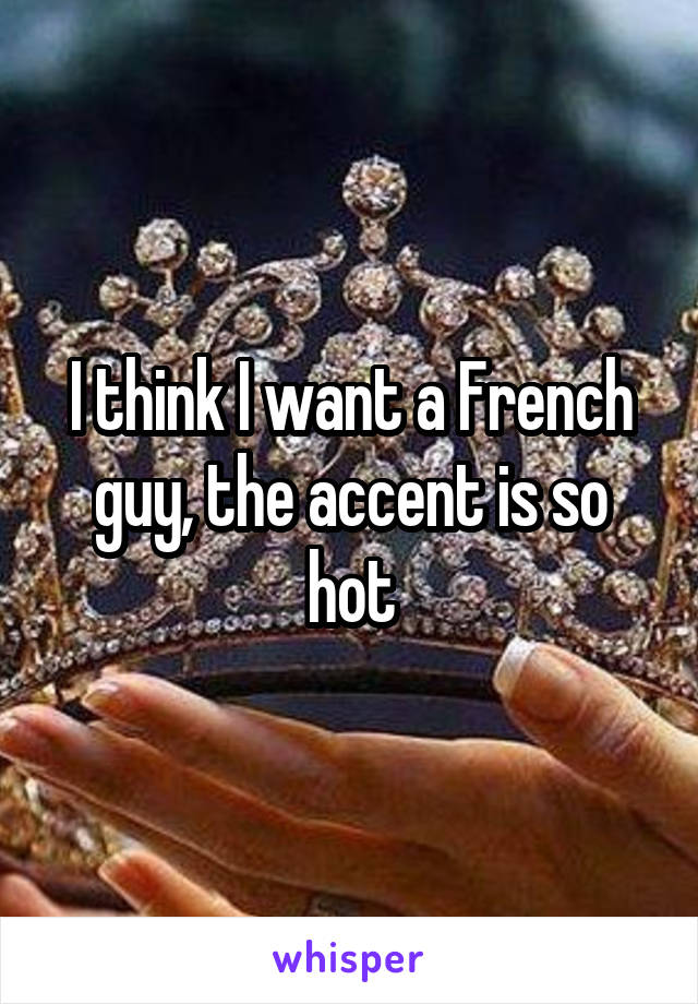 I think I want a French guy, the accent is so hot