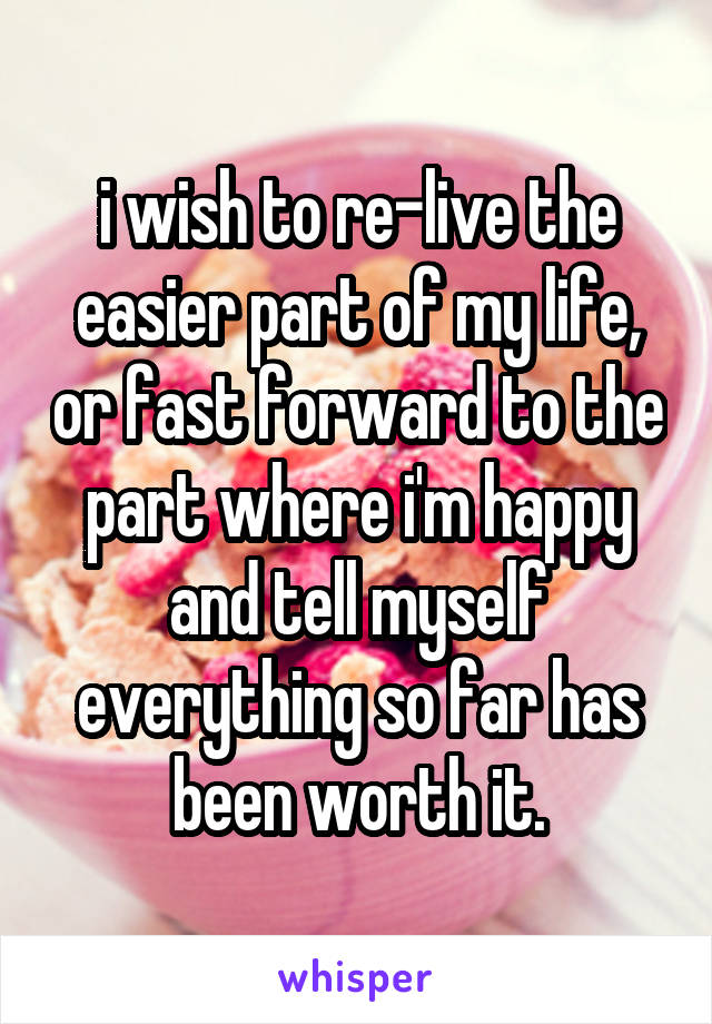 i wish to re-live the easier part of my life, or fast forward to the part where i'm happy and tell myself everything so far has been worth it.