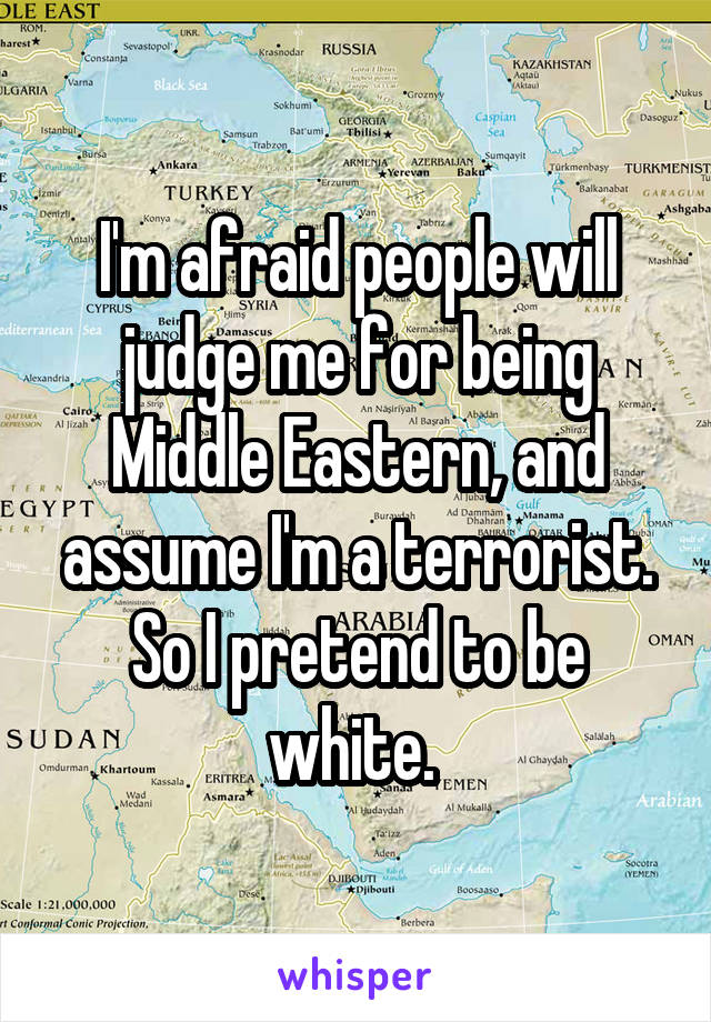 I'm afraid people will judge me for being Middle Eastern, and assume I'm a terrorist. So I pretend to be white. 