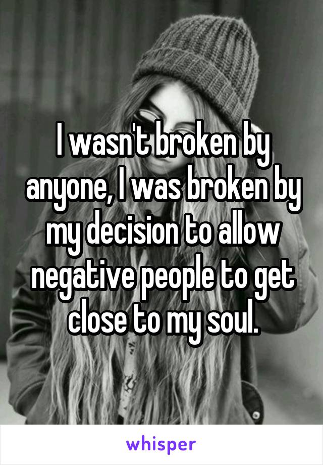 I wasn't broken by anyone, I was broken by my decision to allow negative people to get close to my soul.