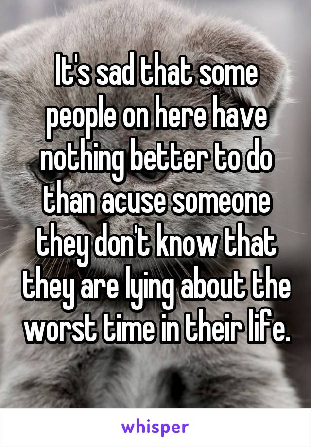 It's sad that some people on here have nothing better to do than acuse someone they don't know that they are lying about the worst time in their life. 