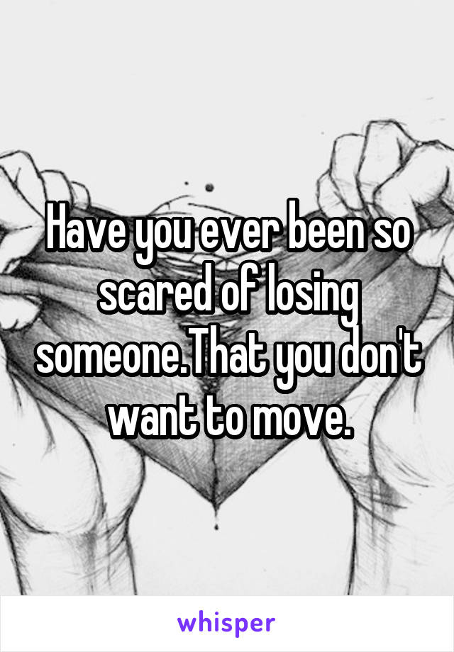 Have you ever been so scared of losing someone.That you don't want to move.