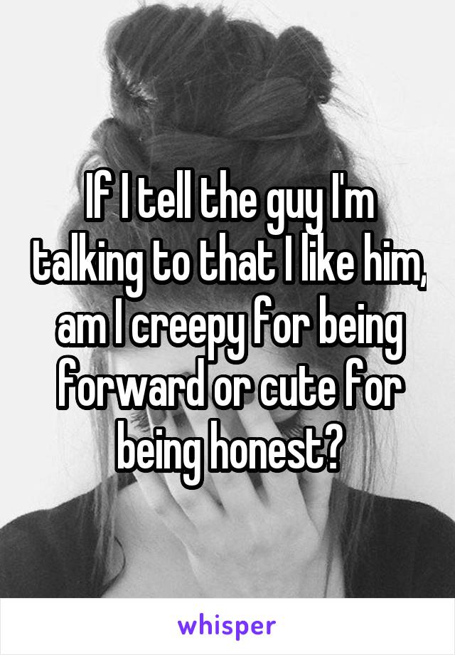 If I tell the guy I'm talking to that I like him, am I creepy for being forward or cute for being honest?