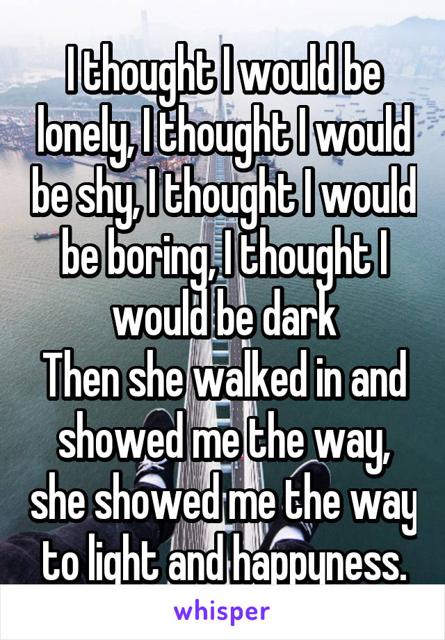 I thought I would be lonely, I thought I would be shy, I thought I would be boring, I thought I would be dark
Then she walked in and showed me the way, she showed me the way to light and happyness.