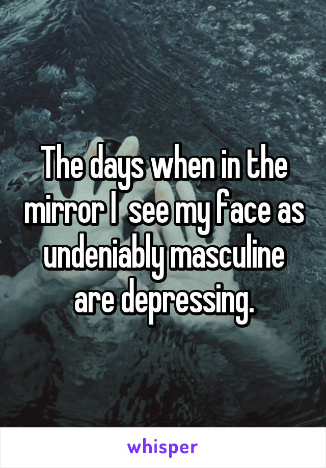 The days when in the mirror I  see my face as undeniably masculine are depressing.