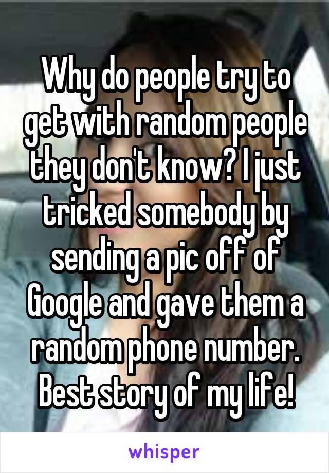 Why do people try to get with random people they don't know? I just tricked somebody by sending a pic off of Google and gave them a random phone number. Best story of my life!