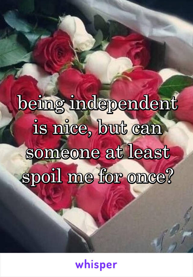 being independent is nice, but can someone at least spoil me for once?