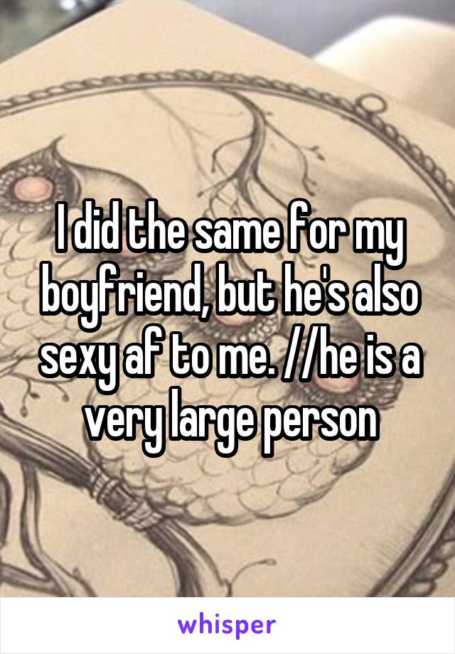 I did the same for my boyfriend, but he's also sexy af to me. //he is a very large person\\