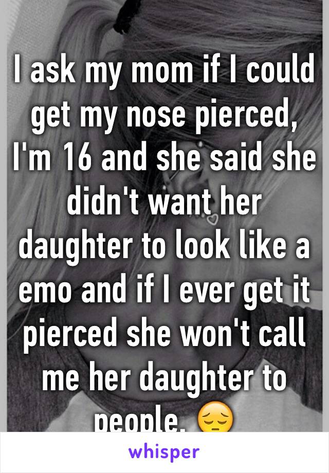 I ask my mom if I could get my nose pierced, I'm 16 and she said she didn't want her daughter to look like a emo and if I ever get it pierced she won't call me her daughter to people. 😔