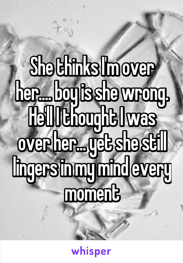 She thinks I'm over her.... boy is she wrong. He'll I thought I was over her... yet she still lingers in my mind every moment