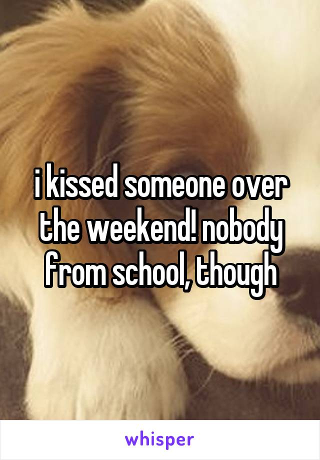 i kissed someone over the weekend! nobody from school, though