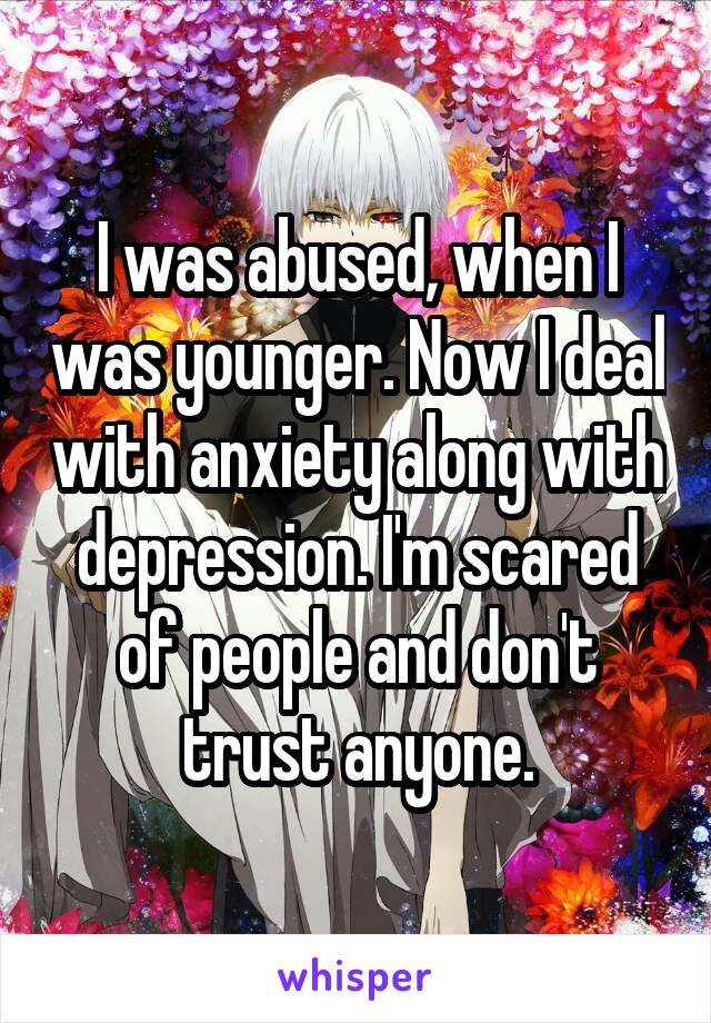 I was abused, when I was younger. Now I deal with anxiety along with depression. I'm scared of people and don't trust anyone.