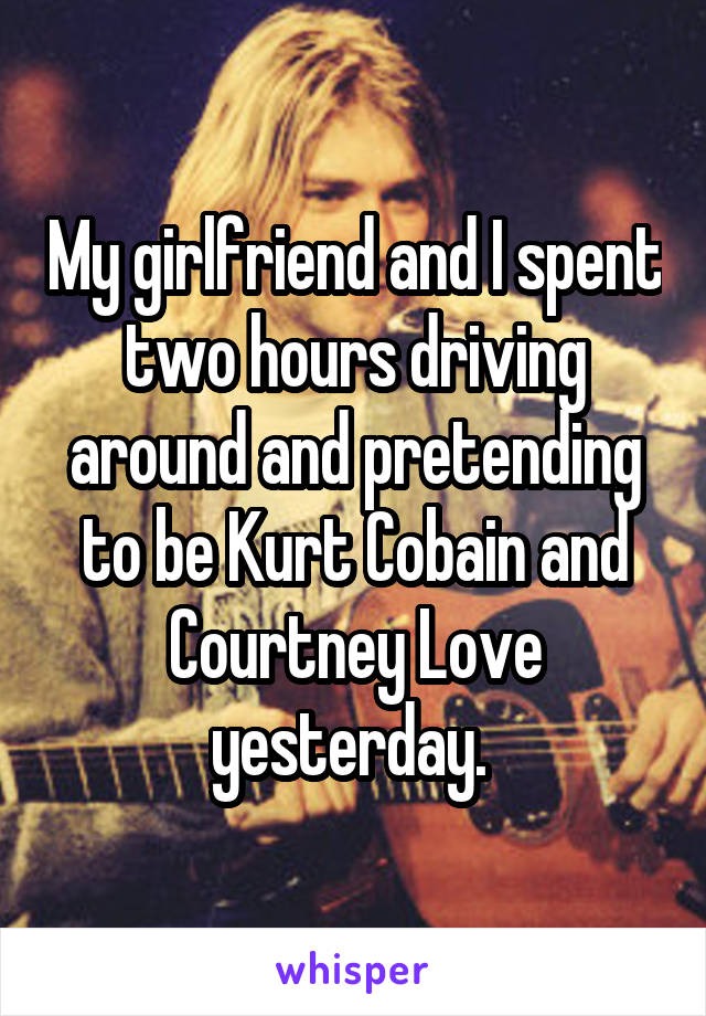 My girlfriend and I spent two hours driving around and pretending to be Kurt Cobain and Courtney Love yesterday. 