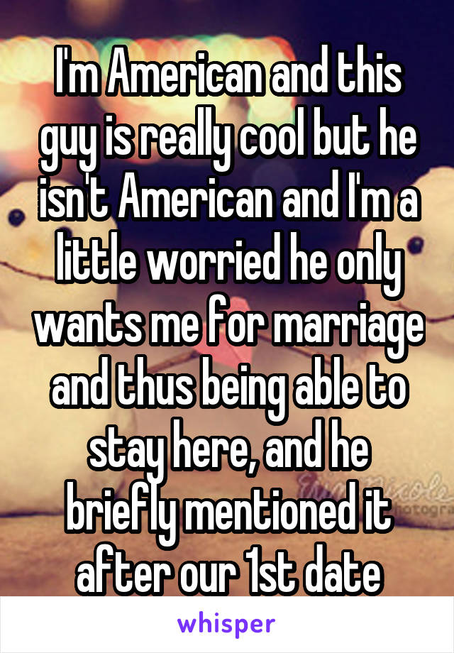 I'm American and this guy is really cool but he isn't American and I'm a little worried he only wants me for marriage and thus being able to stay here, and he briefly mentioned it after our 1st date