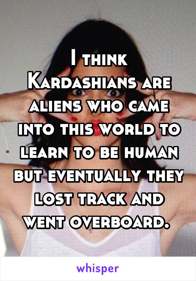 I think Kardashians are aliens who came into this world to learn to be human but eventually they lost track and went overboard. 