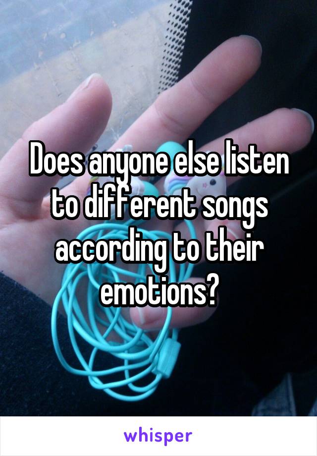 Does anyone else listen to different songs according to their emotions?