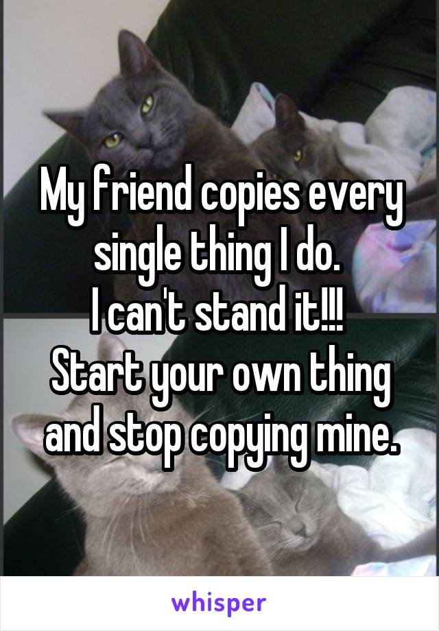 My friend copies every single thing I do. 
I can't stand it!!! 
Start your own thing and stop copying mine.