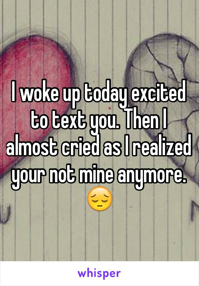 I woke up today excited to text you. Then I almost cried as I realized your not mine anymore. 😔