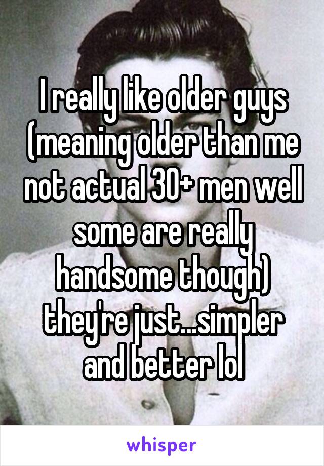 I really like older guys (meaning older than me not actual 30+ men well some are really handsome though) they're just...simpler and better lol