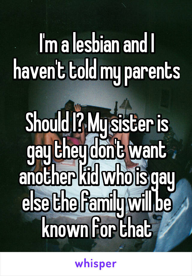 I'm a lesbian and I haven't told my parents 
Should I? My sister is gay they don't want another kid who is gay else the family will be known for that