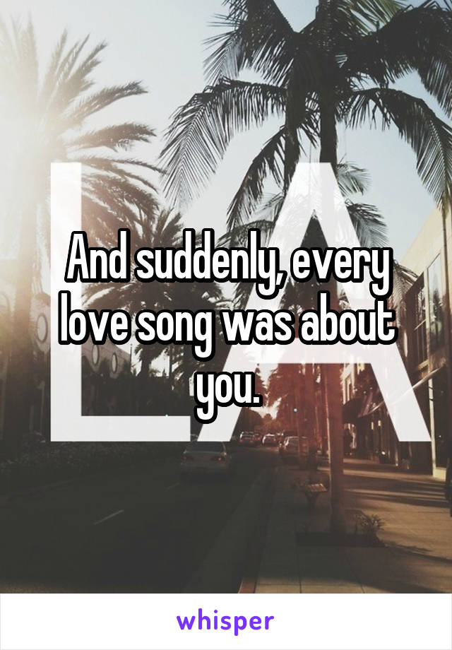 And suddenly, every love song was about you.