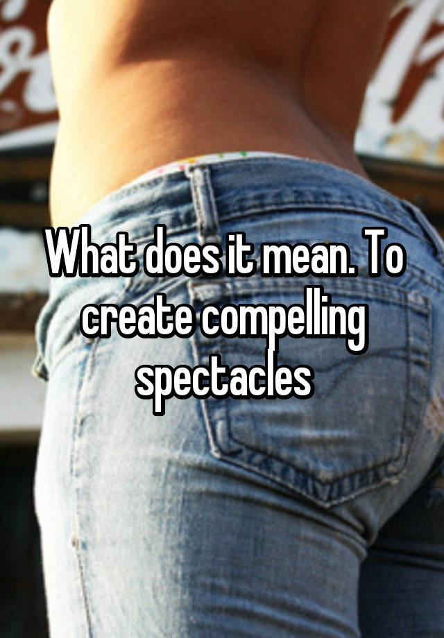 what-does-it-mean-to-create-compelling-spectacles