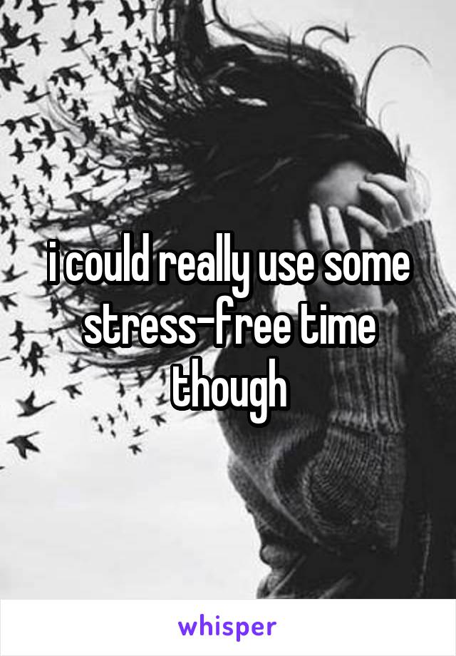 i could really use some stress-free time though