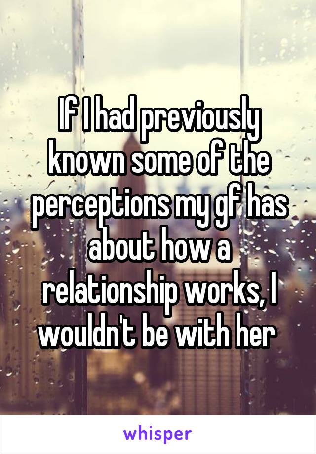 If I had previously known some of the perceptions my gf has about how a relationship works, I wouldn't be with her 