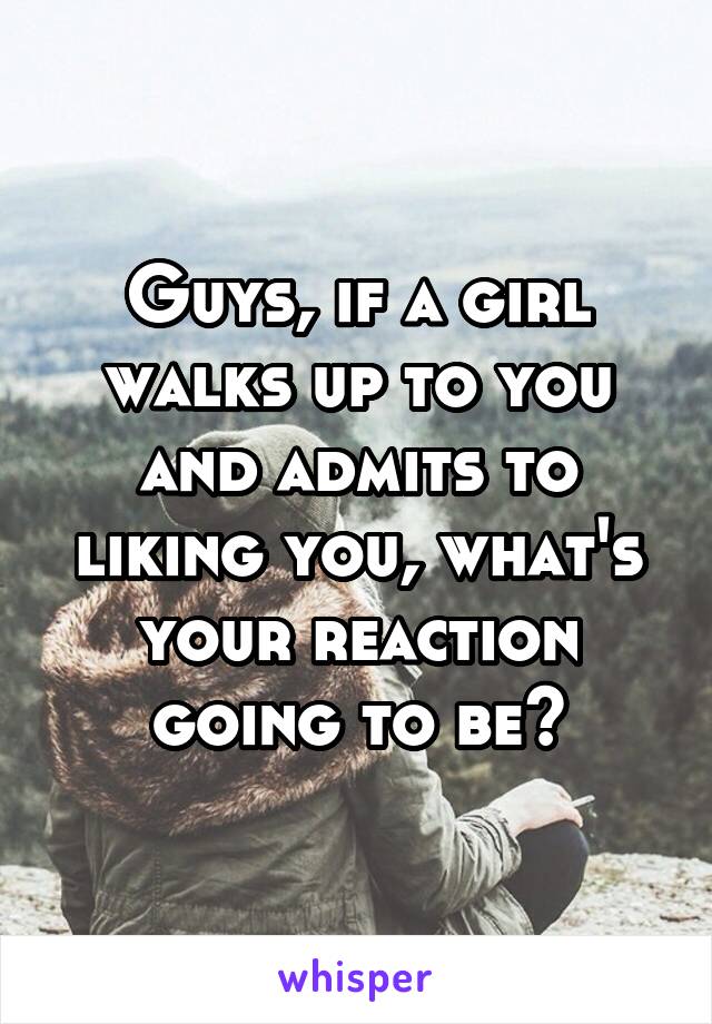 Guys, if a girl walks up to you and admits to liking you, what's your reaction going to be?