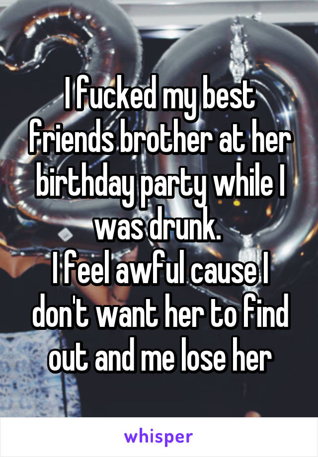 I fucked my best friends brother at her birthday party while I was drunk. 
I feel awful cause I don't want her to find out and me lose her