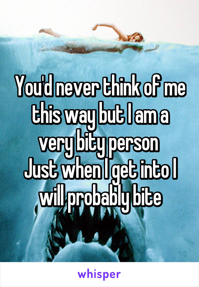 You'd never think of me this way but I am a very bity person 
Just when I get into I will probably bite