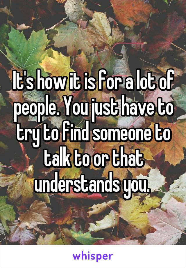 It's how it is for a lot of people. You just have to try to find someone to talk to or that understands you. 