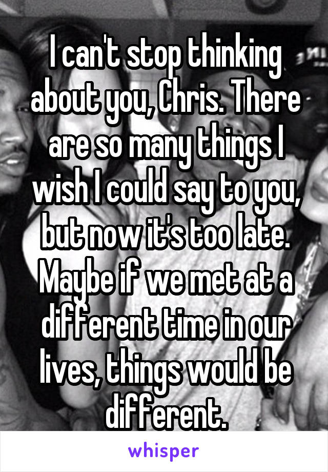 I can't stop thinking about you, Chris. There are so many things I wish I could say to you, but now it's too late. Maybe if we met at a different time in our lives, things would be different.