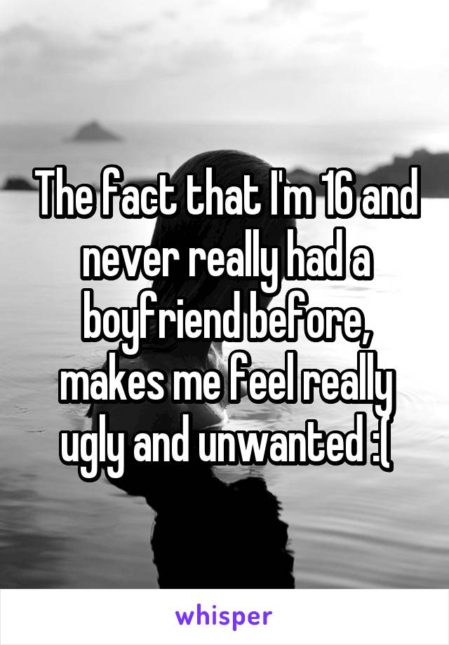 The fact that I'm 16 and never really had a boyfriend before, makes me feel really ugly and unwanted :(