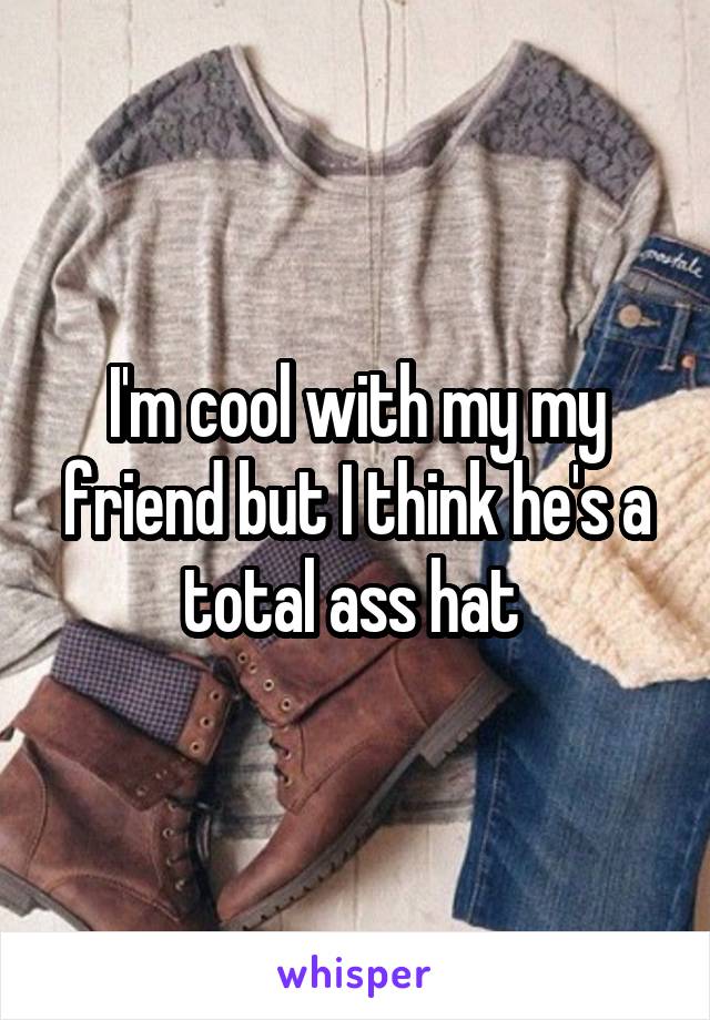 I'm cool with my my friend but I think he's a total ass hat 