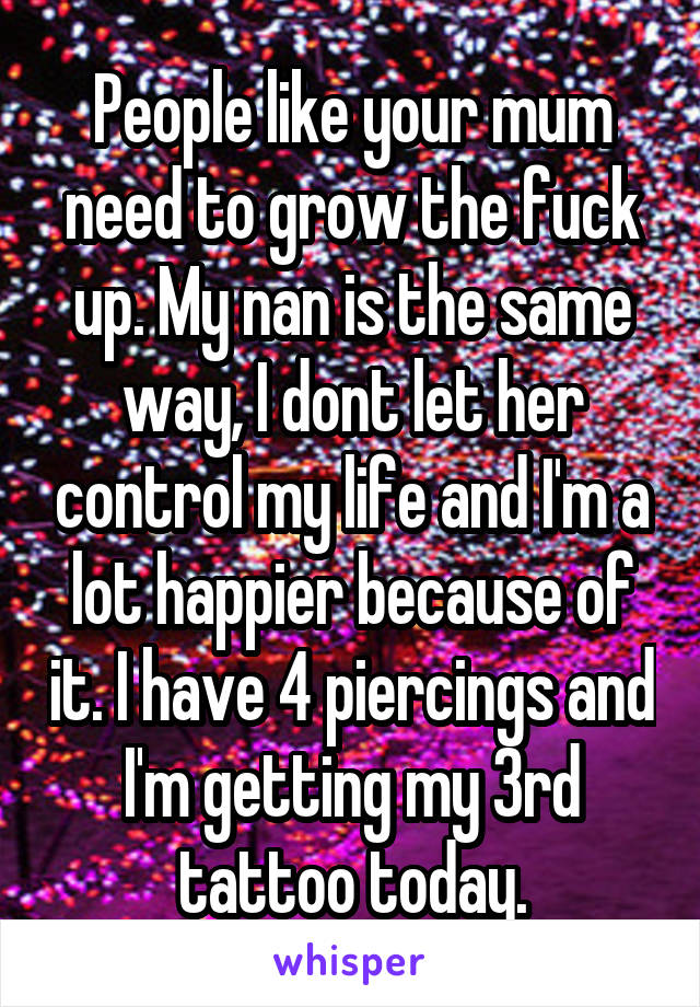 People like your mum need to grow the fuck up. My nan is the same way, I dont let her control my life and I'm a lot happier because of it. I have 4 piercings and I'm getting my 3rd tattoo today.