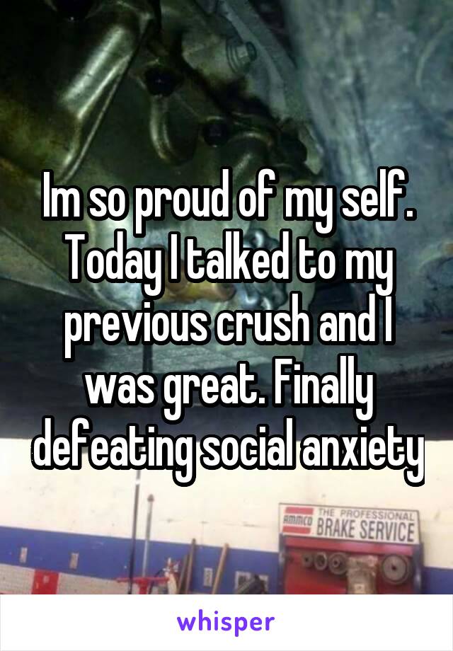 Im so proud of my self. Today I talked to my previous crush and I was great. Finally defeating social anxiety