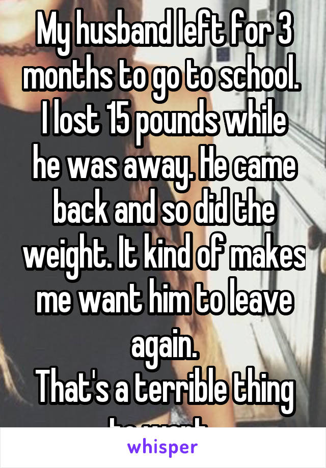 My husband left for 3 months to go to school. 
I lost 15 pounds while he was away. He came back and so did the weight. It kind of makes me want him to leave again.
That's a terrible thing to want. 