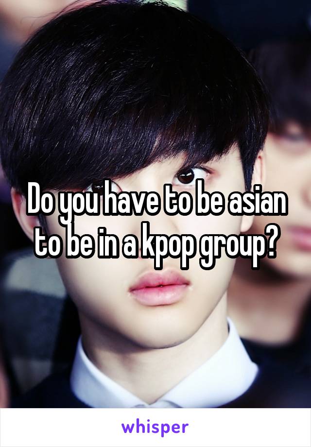 Do you have to be asian to be in a kpop group?