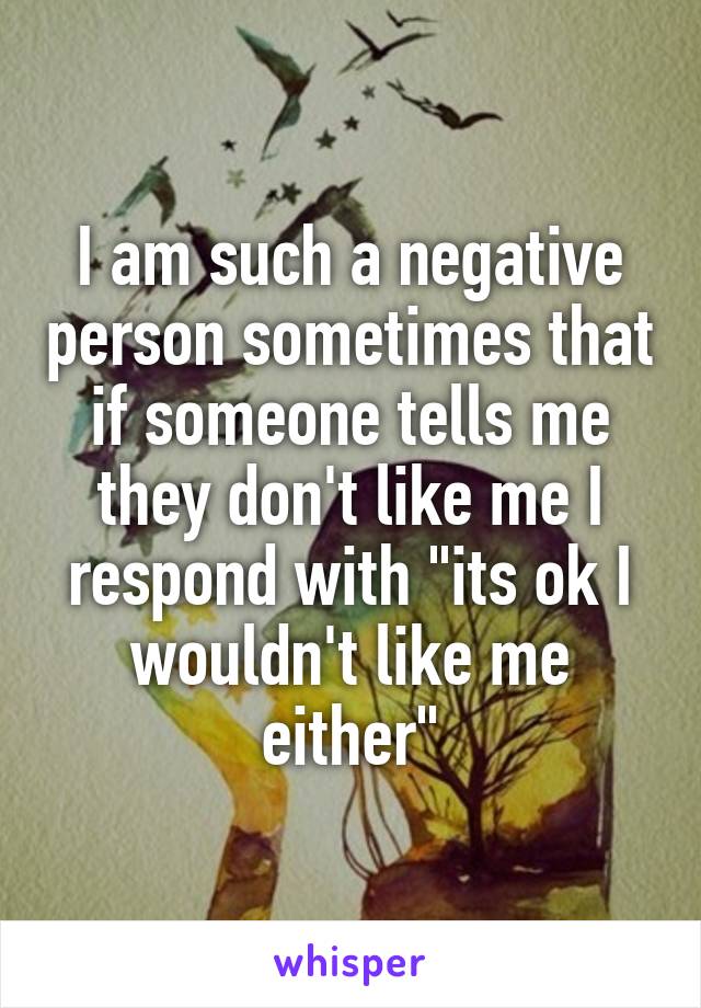 I am such a negative person sometimes that if someone tells me they don't like me I respond with "its ok I wouldn't like me either"