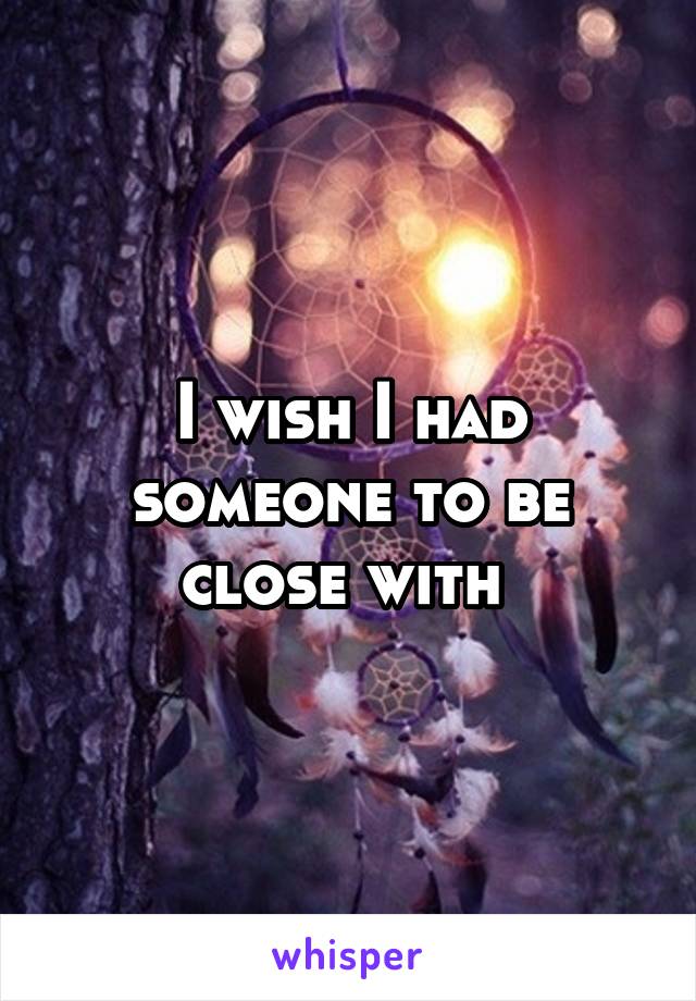 I wish I had someone to be close with 