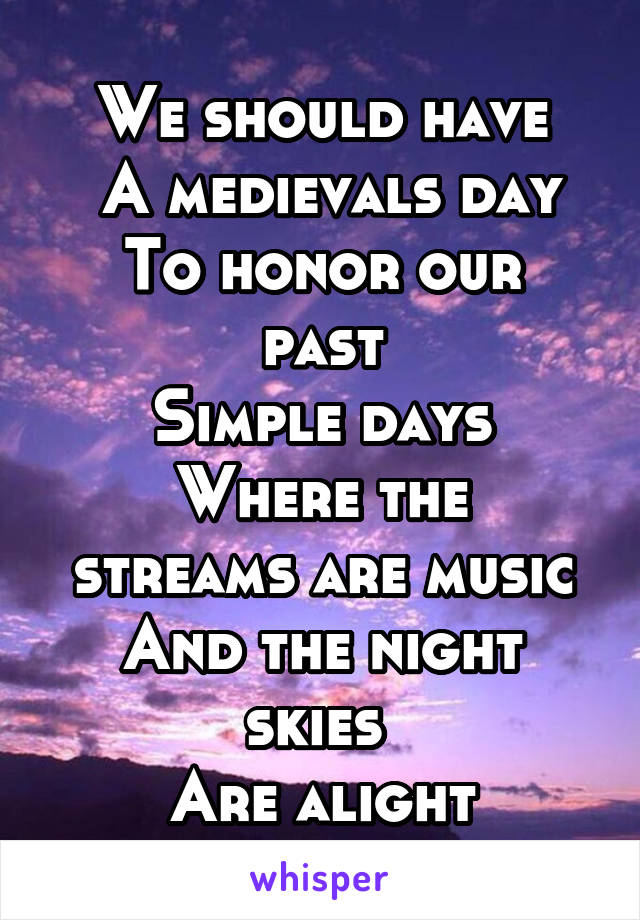 We should have
 A medievals day
To honor our past
Simple days
Where the streams are music
And the night skies 
Are alight