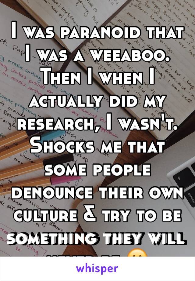 I was paranoid that I was a weeaboo. Then I when I actually did my research, I wasn't. Shocks me that some people denounce their own culture & try to be something they will never be 😐