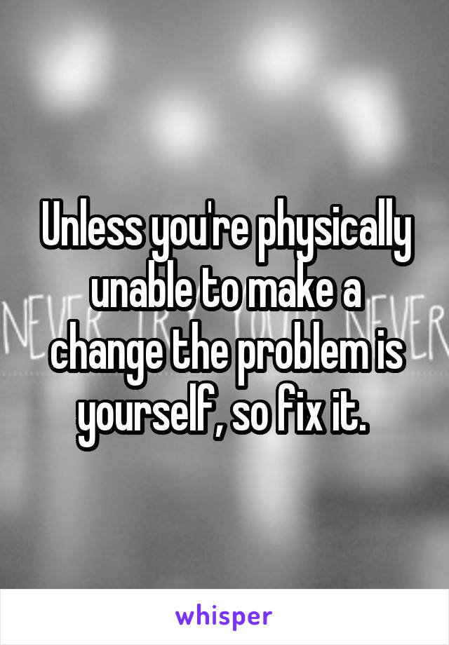 Unless you're physically unable to make a change the problem is yourself, so fix it. 