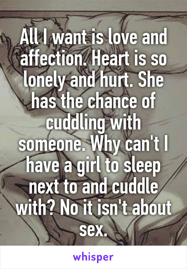 All I want is love and affection. Heart is so lonely and hurt. She has the chance of cuddling with someone. Why can't I have a girl to sleep next to and cuddle with? No it isn't about sex.