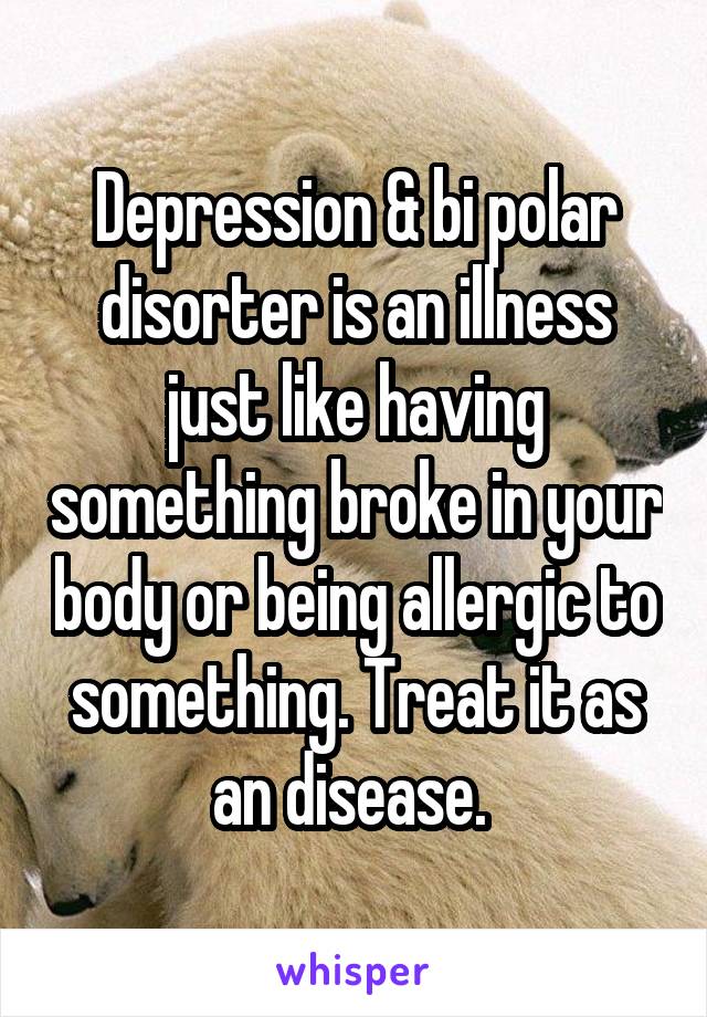 Depression & bi polar disorter is an illness just like having something broke in your body or being allergic to something. Treat it as an disease. 